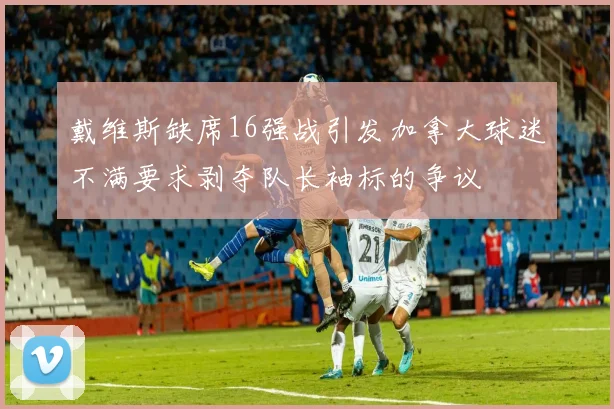 戴维斯缺席16强战引发加拿大球迷不满要求剥夺队长袖标的争议