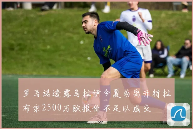 罗马诺透露乌拉伊今夏或离开特拉布宗2500万欧报价不足以成交