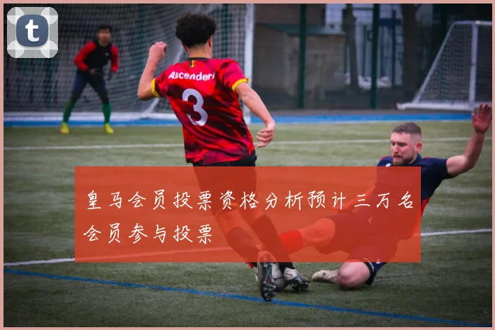 皇马会员投票资格分析预计三万名会员参与投票