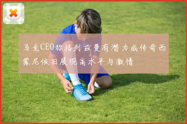 马竞CEO称格列兹曼有潜力成传奇西蒙尼依旧展现高水平与激情