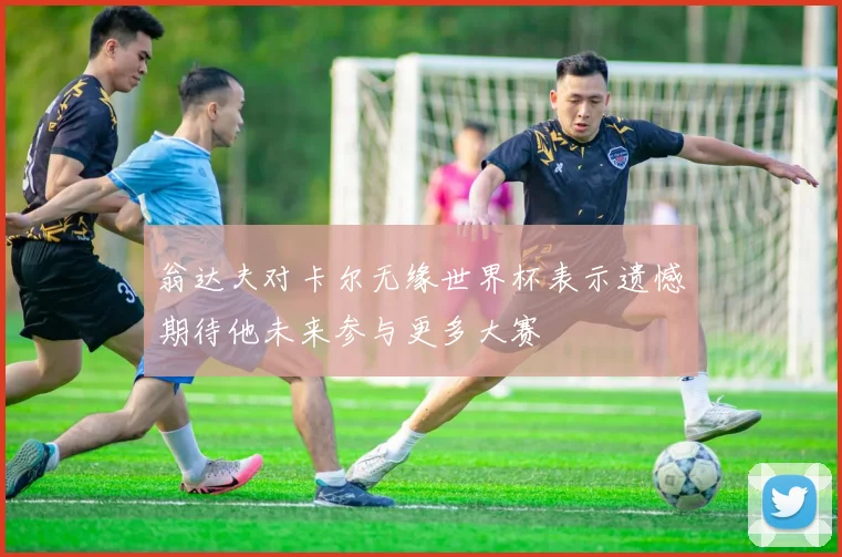 翁达夫对卡尔无缘世界杯表示遗憾期待他未来参与更多大赛