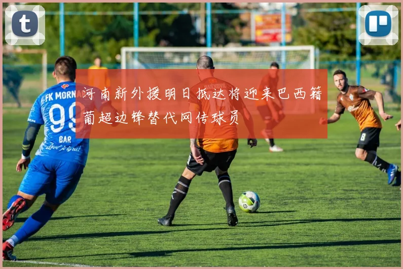 河南新外援明日抵达将迎来巴西籍葡超边锋替代网传球员