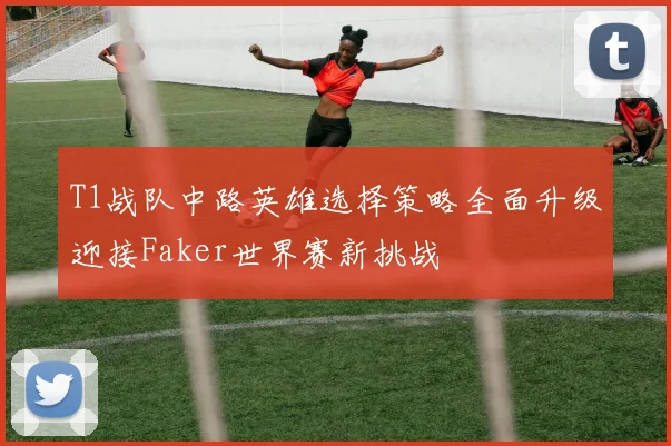 T1战队中路英雄选择策略全面升级迎接Faker世界赛新挑战