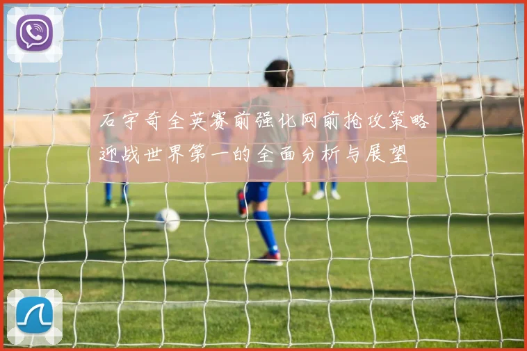 石宇奇全英赛前强化网前抢攻策略迎战世界第一的全面分析与展望