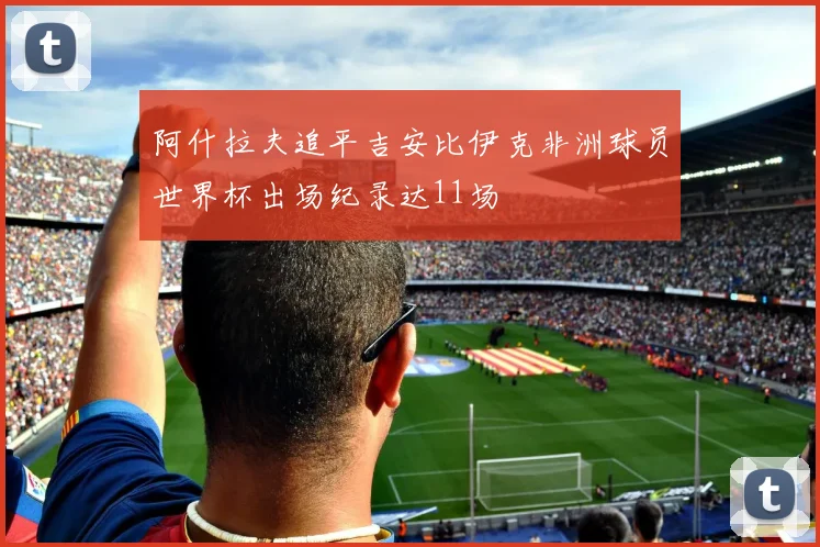 阿什拉夫追平吉安比伊克非洲球员世界杯出场纪录达11场