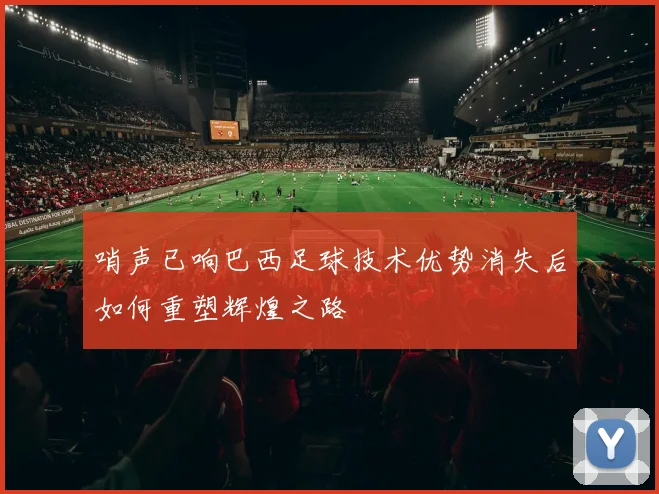 哨声已响巴西足球技术优势消失后如何重塑辉煌之路