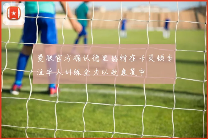 曼联官方确认德里赫特在卡灵顿专注单人训练全力以赴康复中