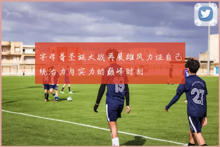 字母哥圣诞大战再展雄风力证自己统治力与实力的巅峰时刻