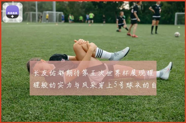 长友佑都期待第五次世界杯展现猩猩般的实力与风采穿上5号球衣的自豪感