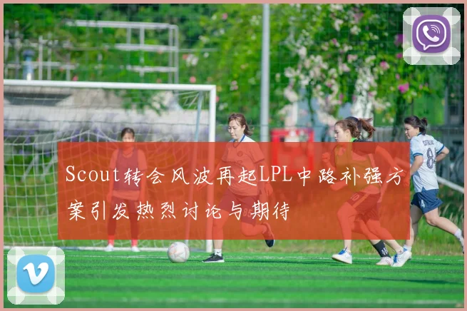 Scout转会风波再起LPL中路补强方案引发热烈讨论与期待