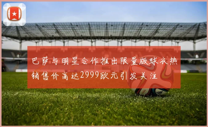 巴萨与明星合作推出限量版球衣热销售价高达2999欧元引发关注