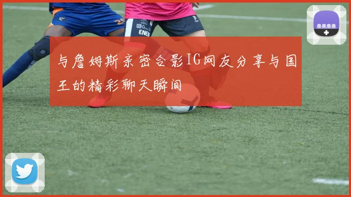 与詹姆斯亲密合影IG网友分享与国王的精彩聊天瞬间