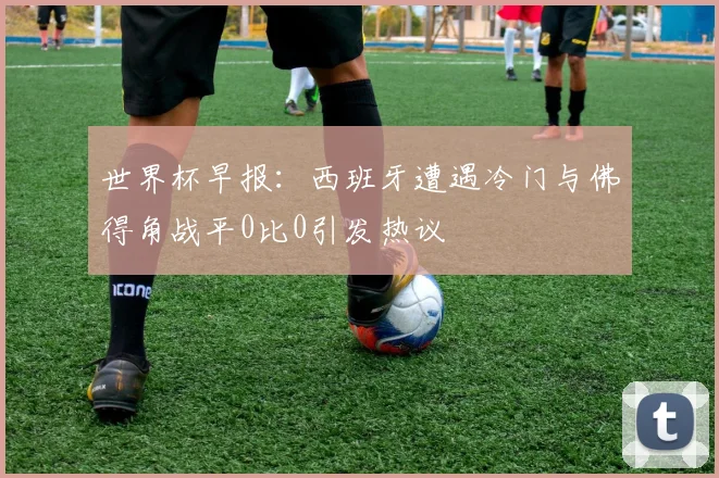 世界杯早报：西班牙遭遇冷门与佛得角战平0比0引发热议