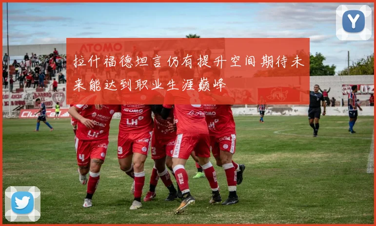 拉什福德坦言仍有提升空间期待未来能达到职业生涯巅峰