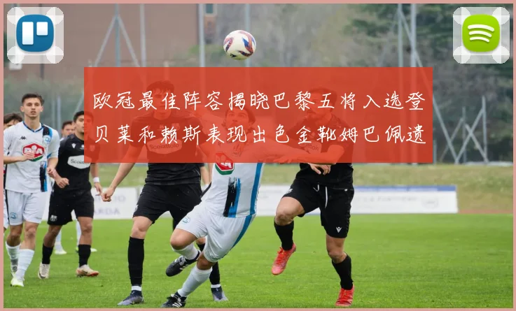欧冠最佳阵容揭晓巴黎五将入选登贝莱和赖斯表现出色金靴姆巴佩遗憾落选