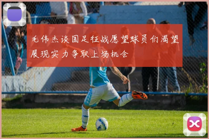 毛伟杰谈国足征战愿望球员们渴望展现实力争取上场机会
