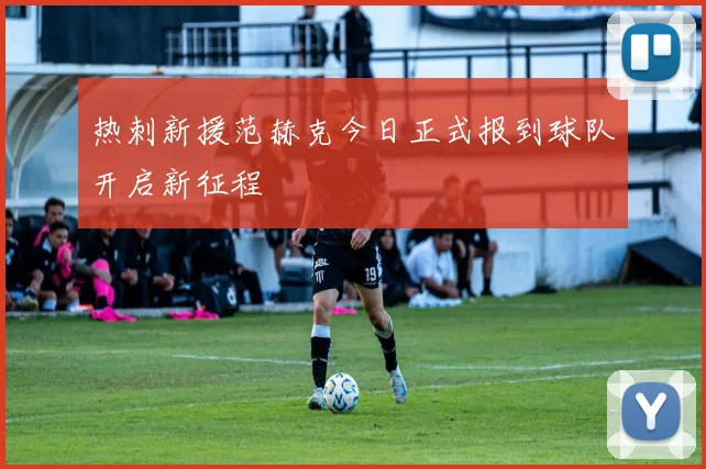 热刺新援范赫克今日正式报到球队开启新征程