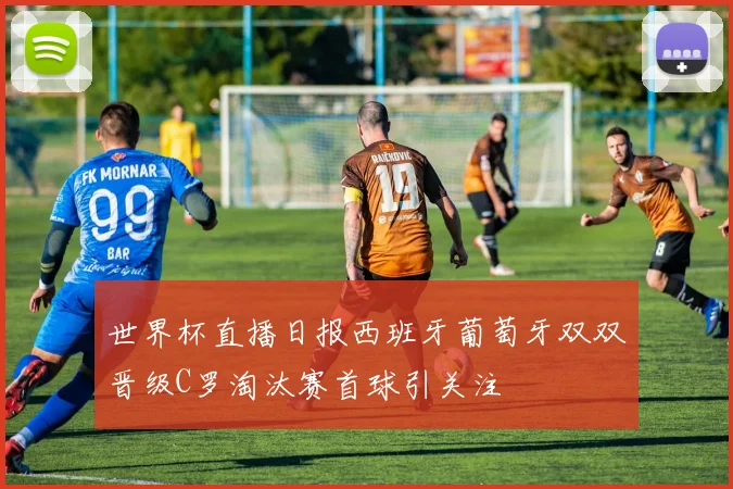 世界杯直播日报西班牙葡萄牙双双晋级C罗淘汰赛首球引关注