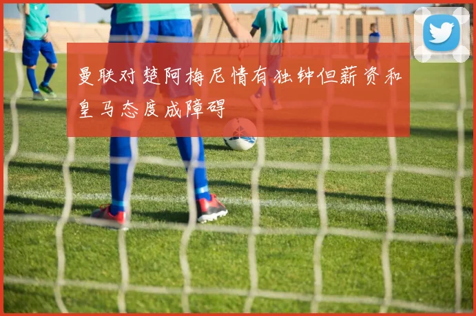 曼联对楚阿梅尼情有独钟但薪资和皇马态度成障碍