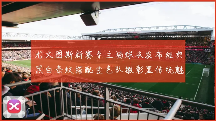 尤文图斯新赛季主场球衣发布经典黑白条纹搭配金色队徽彰显传统魅力