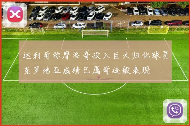 达利奇称摩洛哥投入巨大归化球员克罗地亚成绩已属奇迹般表现