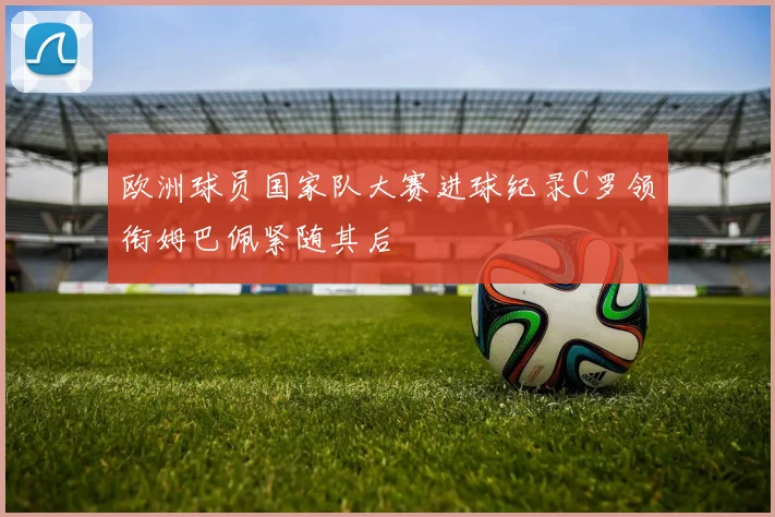 欧洲球员国家队大赛进球纪录C罗领衔姆巴佩紧随其后