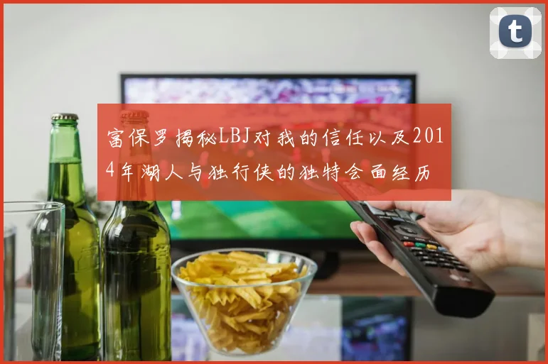 富保罗揭秘LBJ对我的信任以及2014年湖人与独行侠的独特会面经历