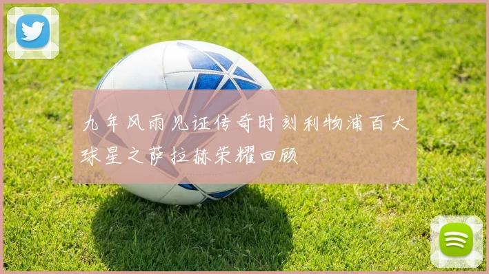 九年风雨见证传奇时刻利物浦百大球星之萨拉赫荣耀回顾