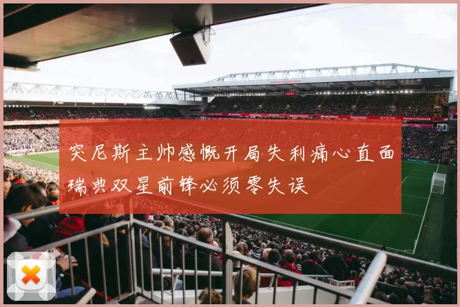 突尼斯主帅感慨开局失利痛心直面瑞典双星前锋必须零失误