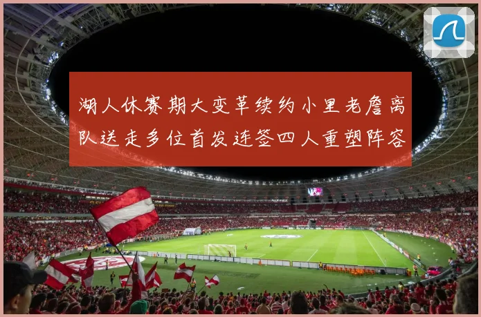 湖人休赛期大变革续约小里老詹离队送走多位首发连签四人重塑阵容