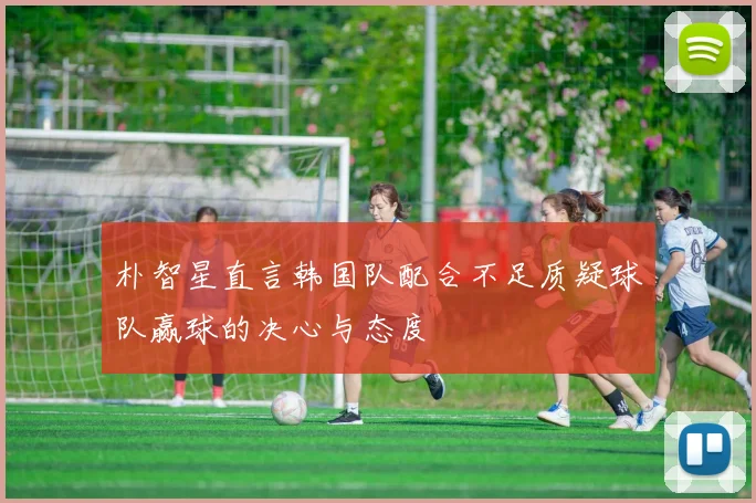 朴智星直言韩国队配合不足质疑球队赢球的决心与态度